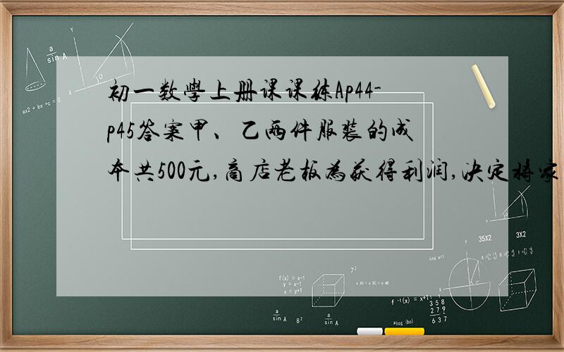 初一数学上册课课练Ap44-p45答案甲、乙两件服装的成本共500元,商店老板为获得利润,决定将家服装按50%的利润定价,、乙服装按40%的利润定价.在实际出售时,应顾客要求,两件服装均按9折出售,这