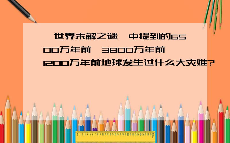 《世界未解之谜》中提到的6500万年前、3800万年前、1200万年前地球发生过什么大灾难?