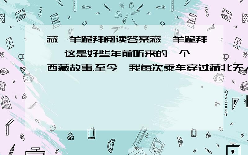 藏羚羊跪拜阅读答案藏羚羊跪拜   这是好些年前听来的一个西藏故事.至今,我每次乘车穿过藏北无人区时总会不由自主地想起故事的主人公——那只将母爱浓缩于深深一跪的藏羚羊.   那时侯,