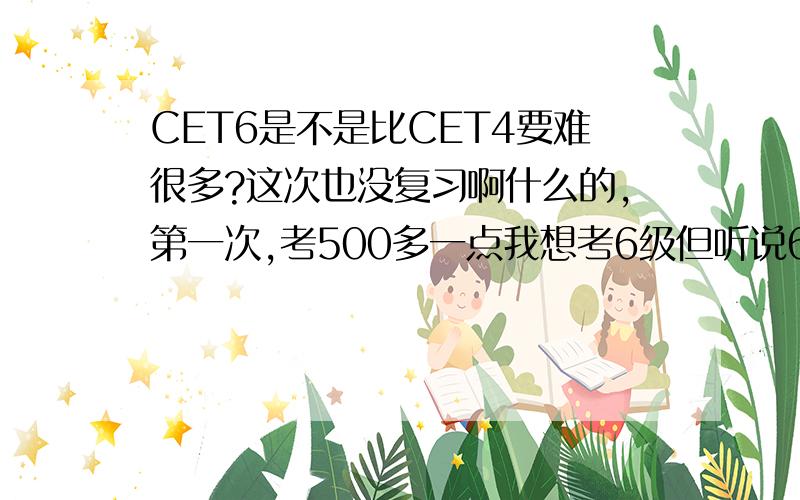 CET6是不是比CET4要难很多?这次也没复习啊什么的,第一次,考500多一点我想考6级但听说6跟4根本不是一等级的,貌似过要比4级难很多不是可以忽悠过去的到底如何?