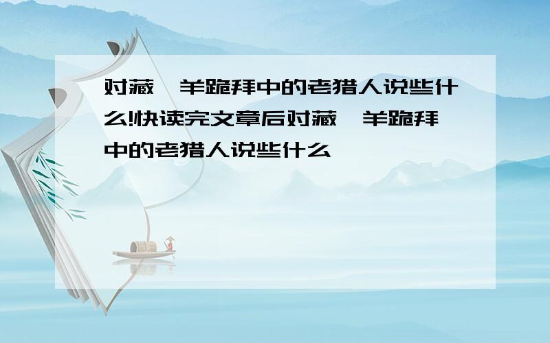 对藏羚羊跪拜中的老猎人说些什么!快读完文章后对藏羚羊跪拜中的老猎人说些什么