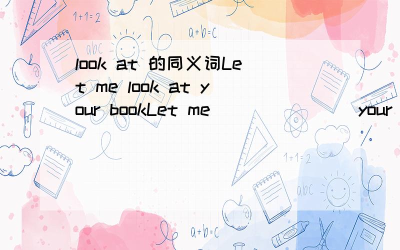 look at 的同义词Let me look at your bookLet me()()()()your book同义句改写