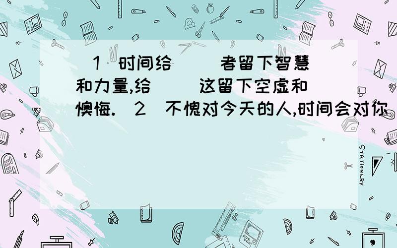 （1）时间给（ ）者留下智慧和力量,给（ ）这留下空虚和懊悔.（2）不愧对今天的人,时间会对你（ ）；丢失了今天的人,明天会给你（ ）