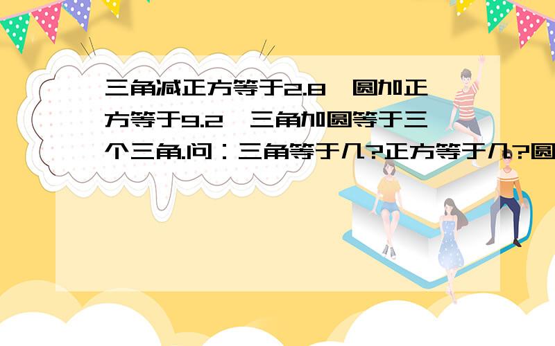 三角减正方等于2.8,圆加正方等于9.2,三角加圆等于三个三角.问：三角等于几?正方等于几?圆等于几?