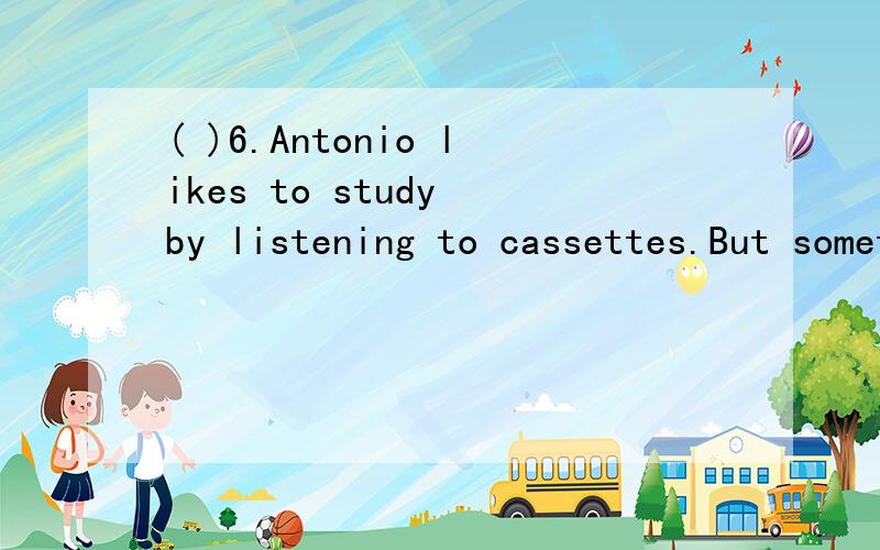 ( )6.Antonio likes to study by listening to cassettes.But sometimes his mother thinks he ______ to music.A.is going B.is listening C.listens D.goes