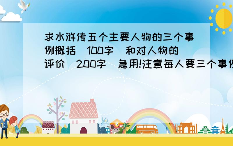 求水浒传五个主要人物的三个事例概括（100字）和对人物的评价（200字）急用!注意每人要三个事例!5个人物的三个事例,每个事例不少于100字,还有评价拜托了.急用!