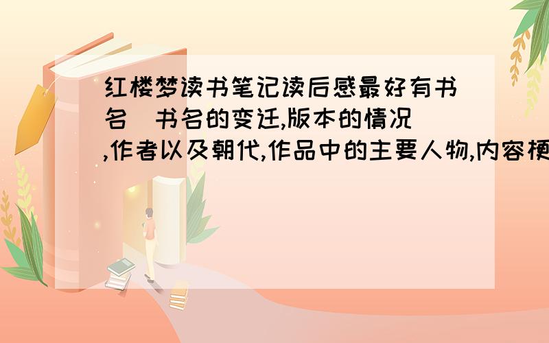 红楼梦读书笔记读后感最好有书名(书名的变迁,版本的情况),作者以及朝代,作品中的主要人物,内容梗概(人物关系以及主要故事情节,包括人物的绰号等),对主要人物以及内容的相关评价,红楼