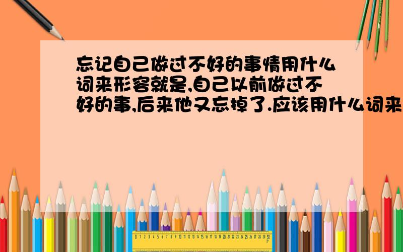 忘记自己做过不好的事情用什么词来形容就是,自己以前做过不好的事,后来他又忘掉了.应该用什么词来形容?（是贬义词吧）急!