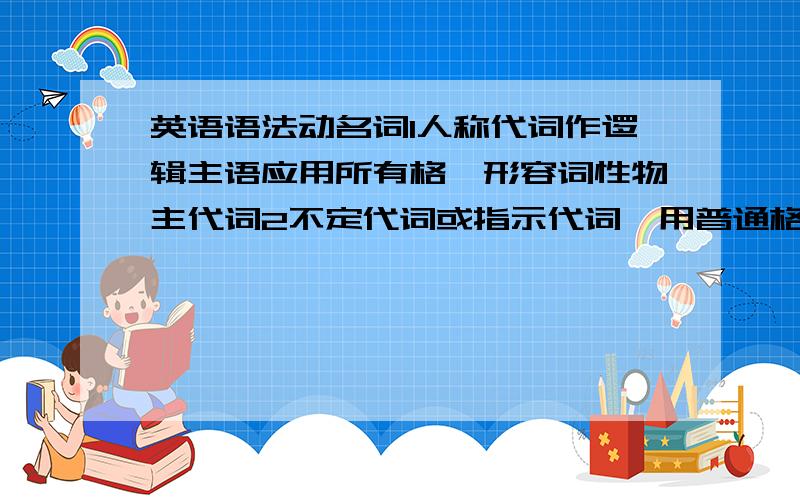 英语语法动名词1人称代词作逻辑主语应用所有格,形容词性物主代词2不定代词或指示代词,用普通格,不用所有格.如何理解,并有例句分析~