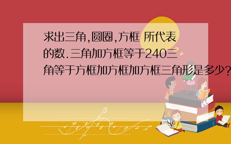 求出三角,圆圈,方框 所代表的数.三角加方框等于240三角等于方框加方框加方框三角形是多少?方框是多少圆圈加方框等于91三角加方框等于63三角加圆圈等于46求圆圈，三角，方框各是多少？