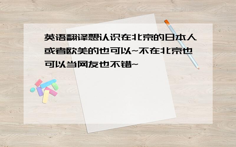 英语翻译想认识在北京的日本人或者欧美的也可以~不在北京也可以当网友也不错~