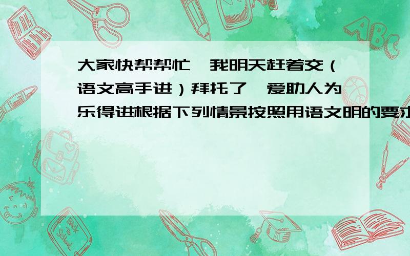 大家快帮帮忙,我明天赶着交（语文高手进）拜托了,爱助人为乐得进根据下列情景按照用语文明的要求进行电话交谈练习 打电话给电视台要求点播一首歌祝贺母亲40岁生日星期天你想邀请一