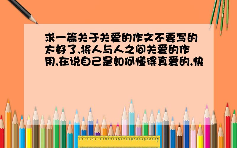 求一篇关于关爱的作文不要写的太好了,将人与人之间关爱的作用,在说自己是如何懂得真爱的,快