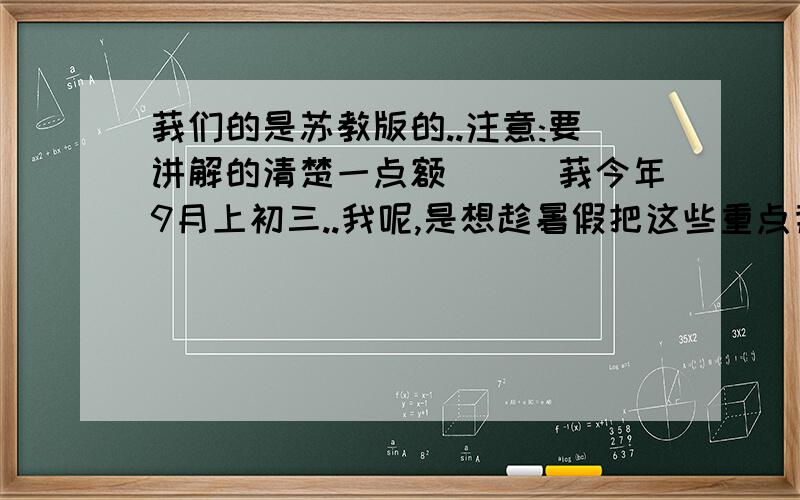 莪们的是苏教版的..注意:要讲解的清楚一点额```莪今年9月上初三..我呢,是想趁暑假把这些重点背掉,开学后减轻点负担呀.