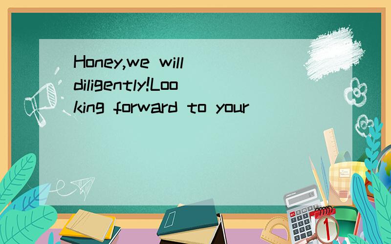 Honey,we will diligently!Looking forward to your