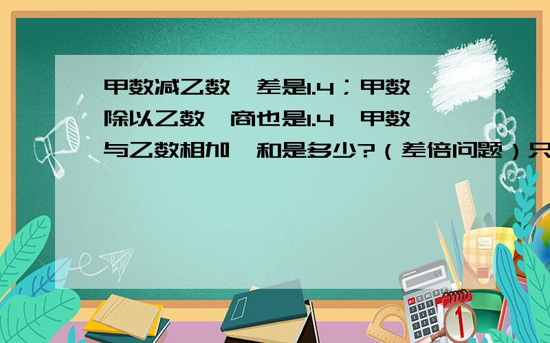 甲数减乙数,差是1.4；甲数除以乙数,商也是1.4,甲数与乙数相加,和是多少?（差倍问题）只要列算术法就ok啦!