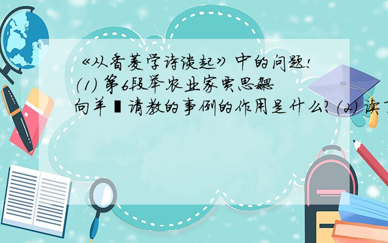 《从香菱学诗谈起》中的问题!（1） 第6段举农业家贾思勰向羊倌请教的事例的作用是什么?（2） 读了本文,你一定有所感触,请说说你心目中的如何认识老师的?各位哥哥姐姐们搞快啊 我急的