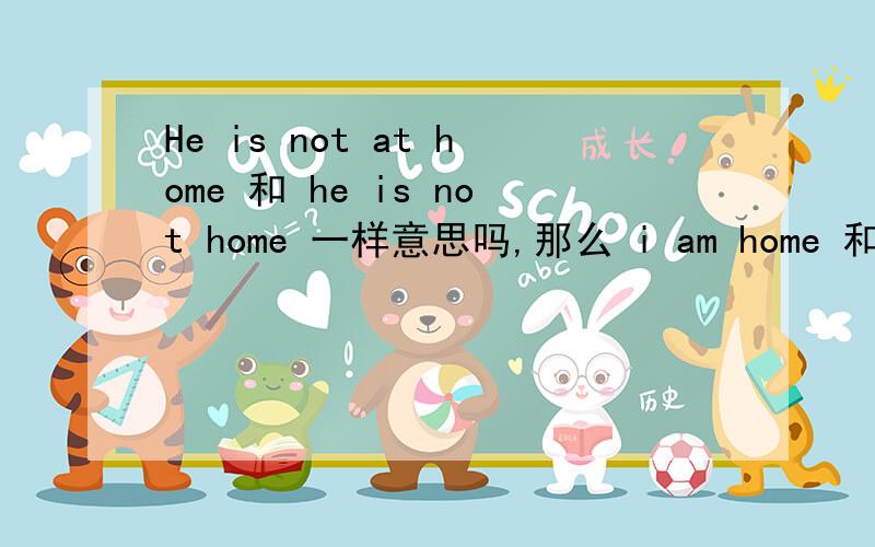 He is not at home 和 he is not home 一样意思吗,那么 i am home 和 I am at home 一样吗既然副词可以做表语,那么说他不在家,是不是可以直接说成he is not home.他不是家 的意思呢.怎么区分呢