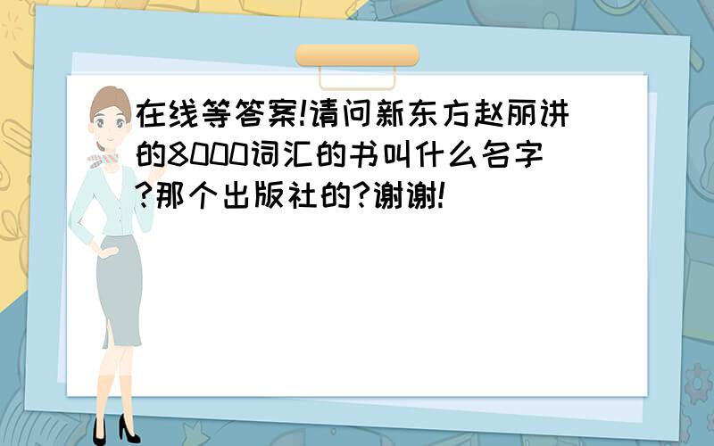 在线等答案!请问新东方赵丽讲的8000词汇的书叫什么名字?那个出版社的?谢谢!