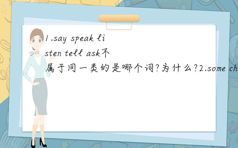 1.say speak listen tell ask不属于同一类的是哪个词?为什么?2.some chicken __on the plate?A is B are 选择哪个?3.A cousin is your ___'s child?（添家庭成员的称呼）一个单词 4.What kind of sport do you like 这里 为什么