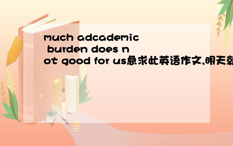 much adcademic burden does not good for us急求此英语作文,明天就要用,150字左右,