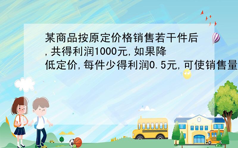 某商品按原定价格销售若干件后,共得利润1000元,如果降低定价,每件少得利润0.5元,可使销售量增加200件,总利润反而比原来多200元,求原来每件获得利润多少元?销售多少件?