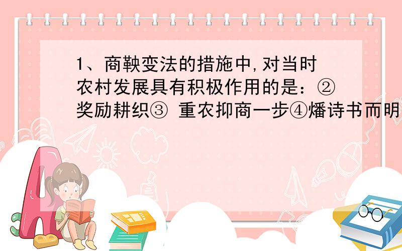 1、商鞅变法的措施中,对当时农村发展具有积极作用的是：②奖励耕织③ 重农抑商一步④燔诗书而明法令 A、①② B、①②③ C、①②③④ D、③④“①奖励军功”这一项怎么跟对当时的农村