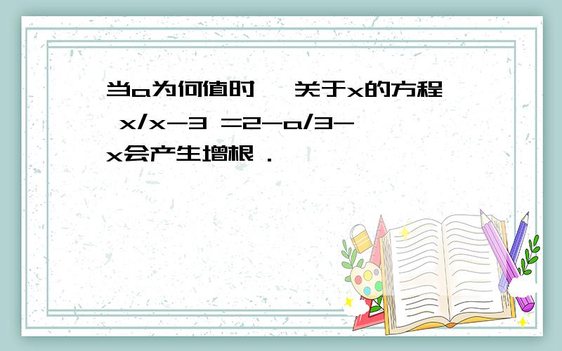 当a为何值时 ,关于x的方程 x/x-3 =2-a/3-x会产生增根 .