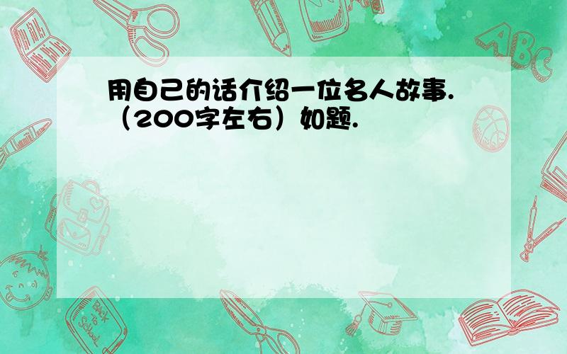 用自己的话介绍一位名人故事.（200字左右）如题.