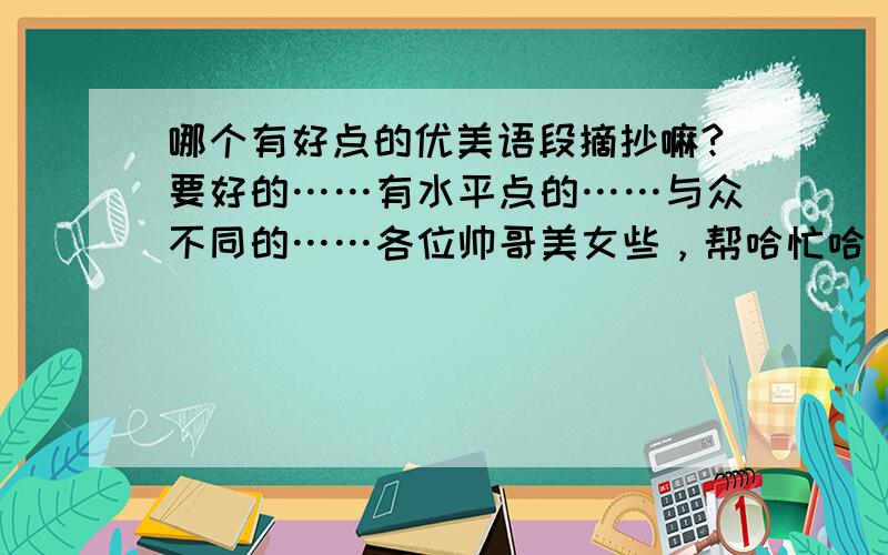 哪个有好点的优美语段摘抄嘛?要好的……有水平点的……与众不同的……各位帅哥美女些，帮哈忙哈