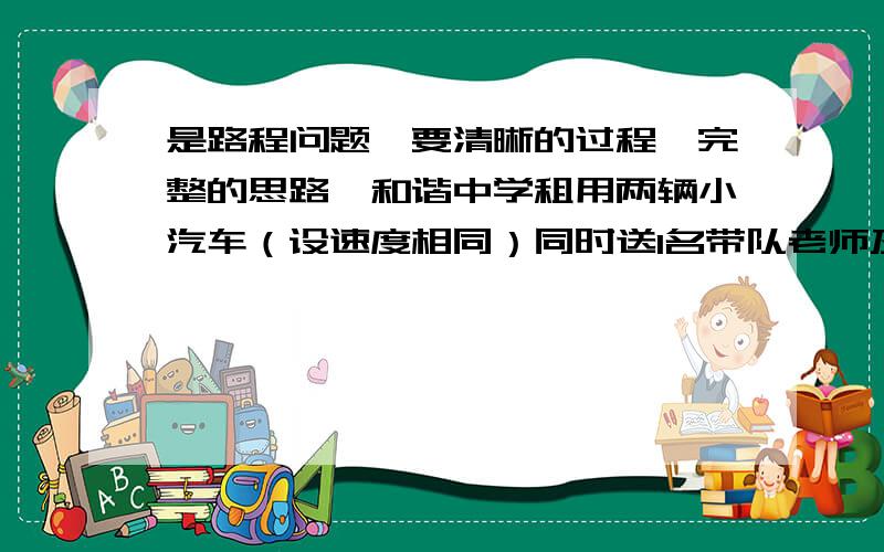 是路程问题,要清晰的过程,完整的思路,和谐中学租用两辆小汽车（设速度相同）同时送1名带队老师及7名九年级的学生到县城去参加数学竞赛,每辆限做4人（不包括司机）.其中一辆小汽车在