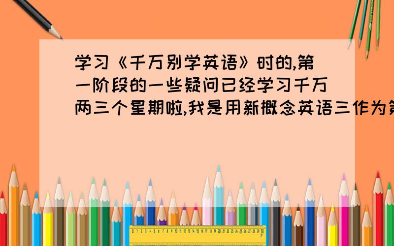 学习《千万别学英语》时的,第一阶段的一些疑问已经学习千万两三个星期啦,我是用新概念英语三作为第一阶段的使用教程的,可是听了那么长时间,只有少数能听的懂,我大部分时间感觉在发