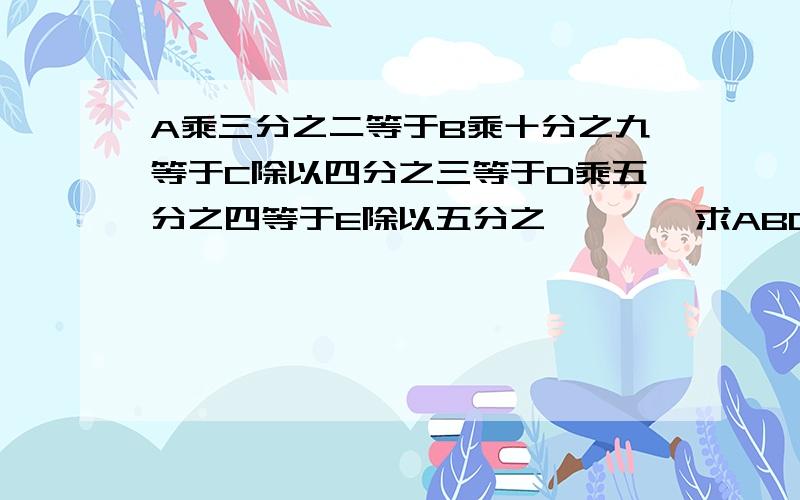 A乘三分之二等于B乘十分之九等于C除以四分之三等于D乘五分之四等于E除以五分之一```求ABCDE的排列