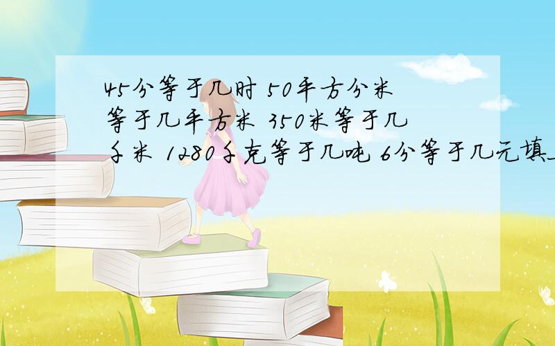 45分等于几时 50平方分米等于几平方米 350米等于几千米 1280千克等于几吨 6分等于几元填上分数