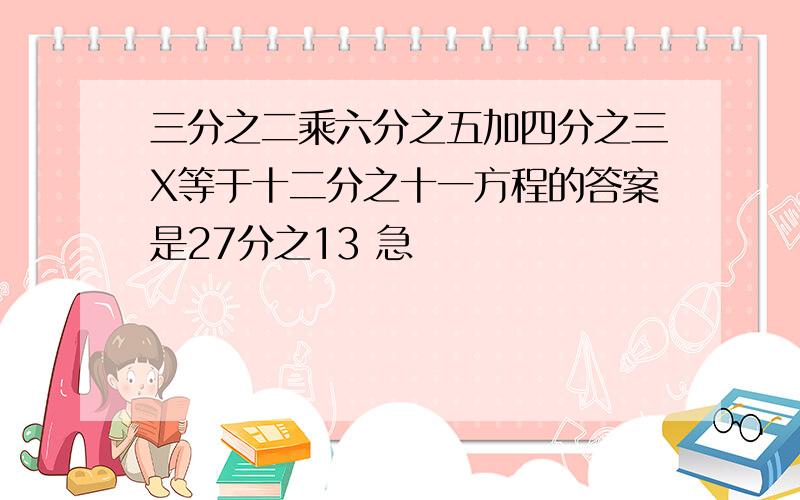 三分之二乘六分之五加四分之三X等于十二分之十一方程的答案是27分之13 急