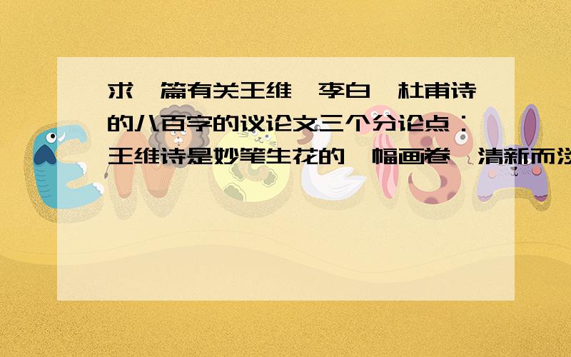 求一篇有关王维、李白、杜甫诗的八百字的议论文三个分论点：王维诗是妙笔生花的一幅画卷,清新而淡远,山林、明月、清泉、孤烟,尽收眼底；李白诗是倚天长啸的一柄长剑,逸兴遄飞,蜀道