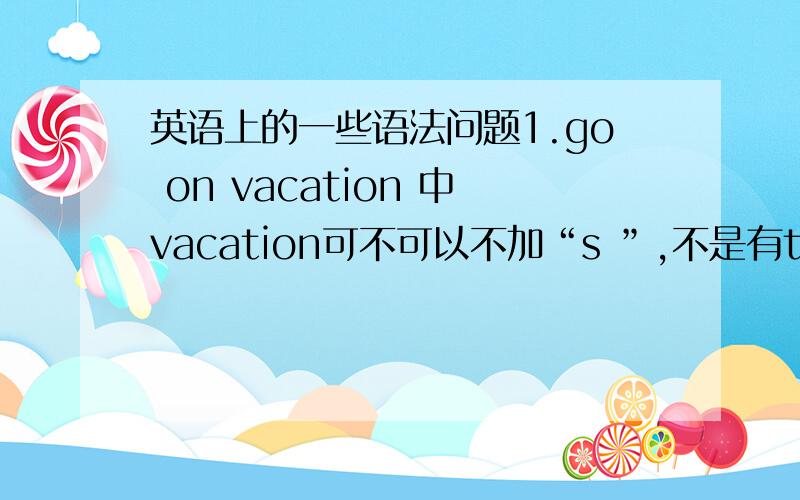 英语上的一些语法问题1.go on vacation 中vacation可不可以不加“s ”,不是有take a vacation 2.over the weekend中weekend可不可以加s,不是有on weekends吗?（我们老师说over the weekend就是在周末的意思）3.be in be