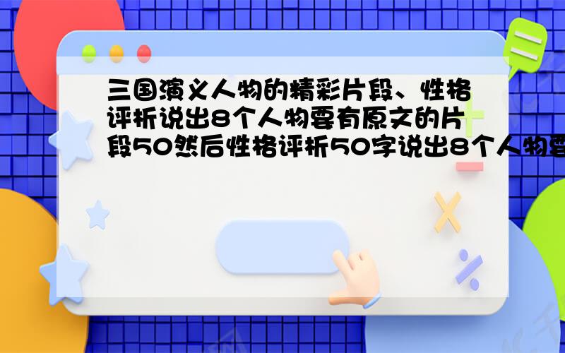 三国演义人物的精彩片段、性格评析说出8个人物要有原文的片段50然后性格评析50字说出8个人物要有原文的片段50字然后性格评析50字 有没有片段描写啊!