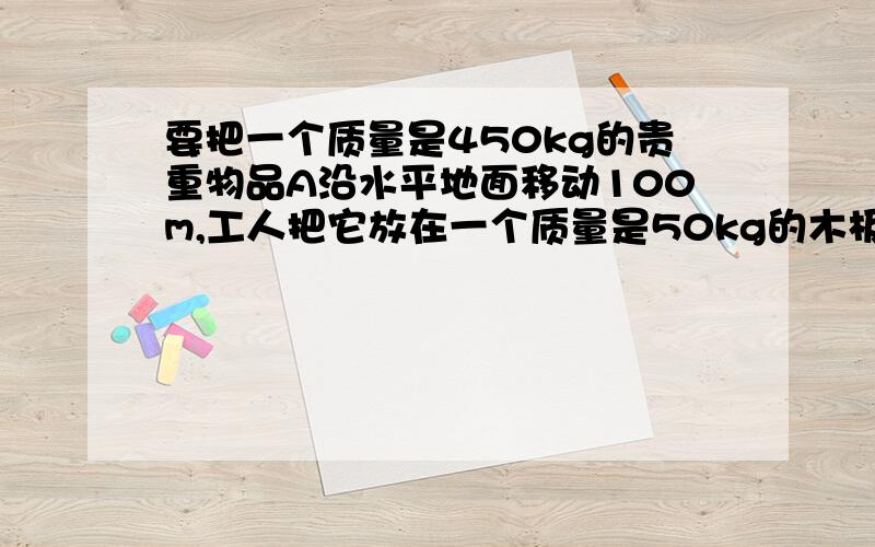 要把一个质量是450kg的贵重物品A沿水平地面移动100m,工人把它放在一个质量是50kg的木板B上···要把一个质量是450kg的贵重物品A沿水平地面移动100m,工人把它放在一个质量是50kg的木板B上,然后