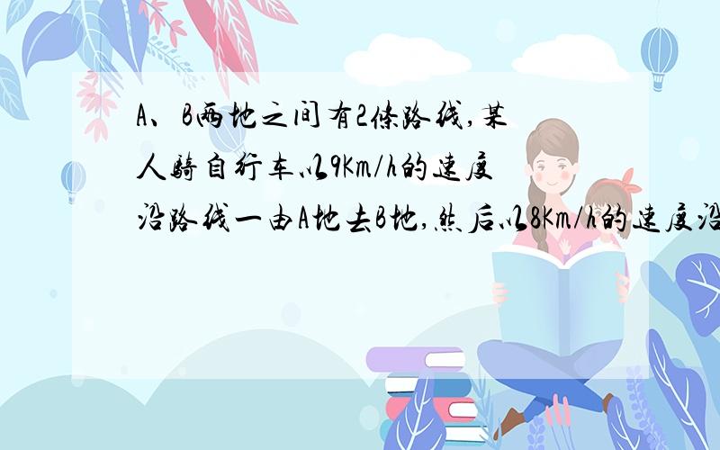 A、B两地之间有2条路线,某人骑自行车以9Km/h的速度沿路线一由A地去B地,然后以8Km/h的速度沿路线二由B地返回A地,已知路线二比路线一少2km,所用时间少八分之一小时,求路线一的长度?