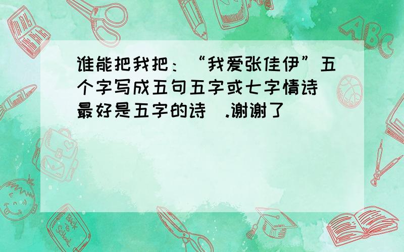 谁能把我把：“我爱张佳伊”五个字写成五句五字或七字情诗（最好是五字的诗）.谢谢了