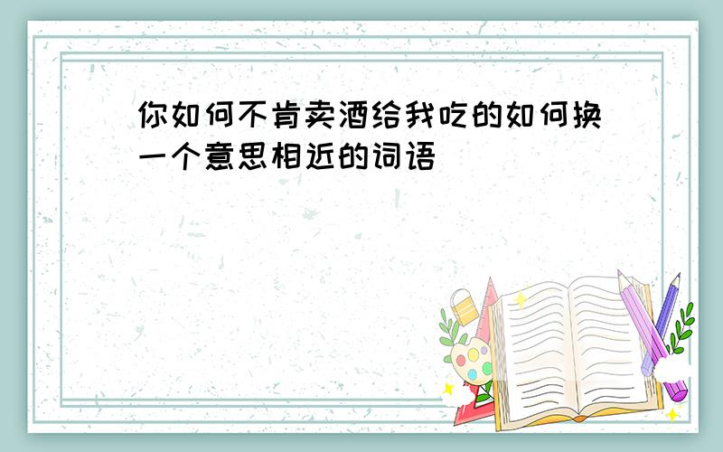 你如何不肯卖酒给我吃的如何换一个意思相近的词语