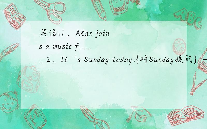 英语.1、Alan joins a music f____ 2、It‘s Sunday today.{对Sunday提问} ——__ __ is it today?3、My sister can sing well.{对sing well 提问} —— __ __ your sister__?4、She can see some nice pictures on the wall.{对some nice pictures