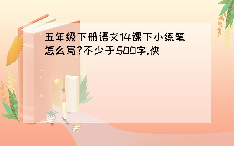 五年级下册语文14课下小练笔怎么写?不少于500字.快