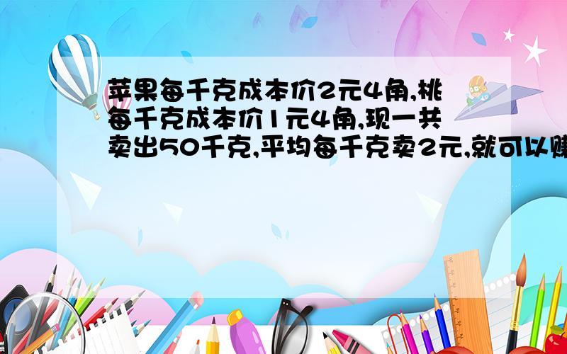 苹果每千克成本价2元4角,桃每千克成本价1元4角,现一共卖出50千克,平均每千克卖2元,就可以赚20元,问各卖出多少千克?