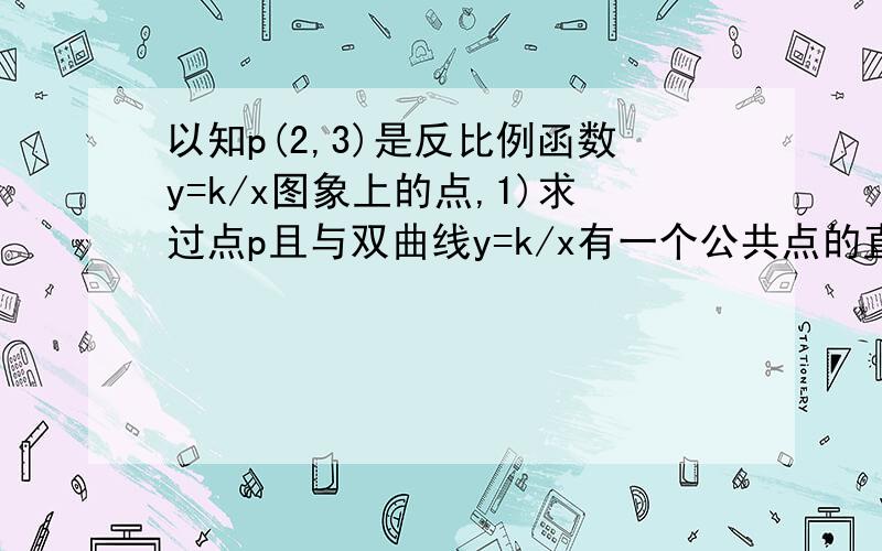 以知p(2,3)是反比例函数y=k/x图象上的点,1)求过点p且与双曲线y=k/x有一个公共点的直线解析式 2）Q是双曲线y=k/x在第三象限这一分支上的动点,过点Q做直线使其与双曲线y=k/x只有一个公共点,且与x