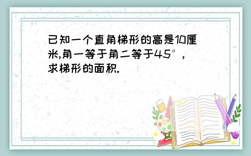已知一个直角梯形的高是10厘米,角一等于角二等于45°,求梯形的面积.