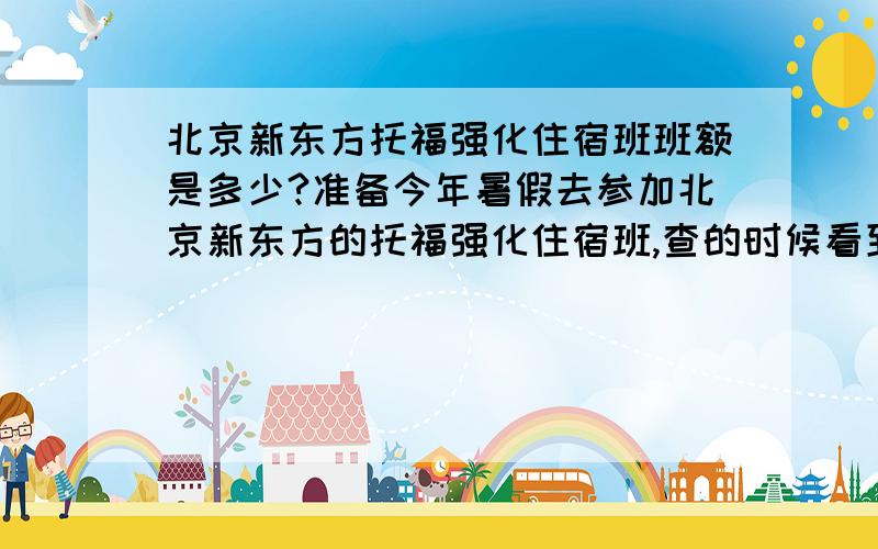 北京新东方托福强化住宿班班额是多少?准备今年暑假去参加北京新东方的托福强化住宿班,查的时候看到了一个25人的精品班但是学费太贵了.另外两种一个是普通的强化班,这样的班对于班级