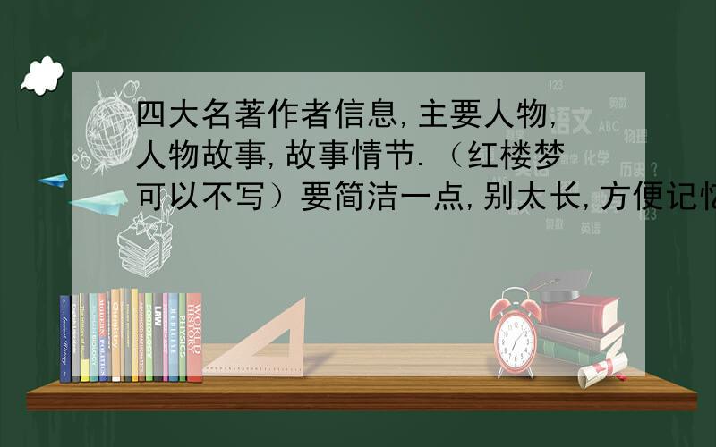 四大名著作者信息,主要人物,人物故事,故事情节.（红楼梦可以不写）要简洁一点,别太长,方便记忆尽快.明考试要用啊 越快分加的越多记着 主要人物,人物故事,水浒传把一些主要人物的诨号