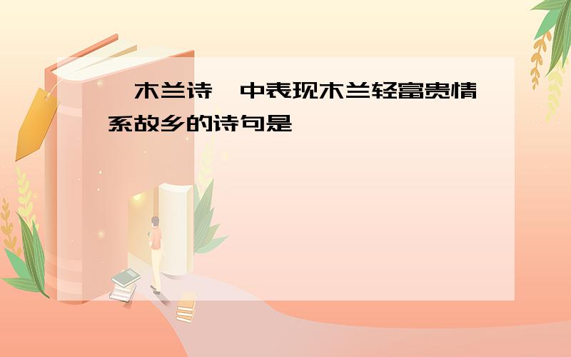 《木兰诗》中表现木兰轻富贵情系故乡的诗句是